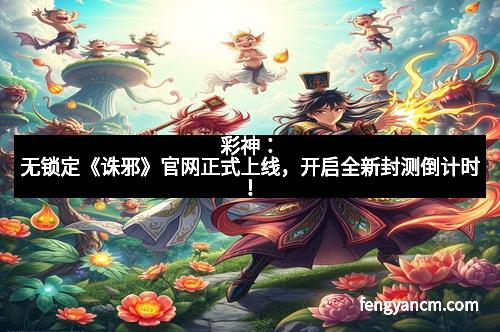 彩神：无锁定《诛邪》官网正式上线，开启全新封测倒计时！